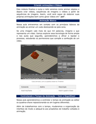 Criando animações e Vídeos
Este módulo finaliza o curso e nele veremos como animar objetos e
depois criar vídeos, sequências de imagens e vídeos a partir de
sequências de imagens. Assim, você será capaz de elaborar suas
próprias animações bem como gerar vídeos em ".avi".
Animação Básica
Nessa aula entraremos em contato com os princípios básicos da
animação ao animar um cubo deslocando-se pela cena.
Se uma imagem vale mais do que mil palavras, imagine o que
representa um vídeo. Vamos explorar essa tecnologia de forma ampla
e nas aulas que seguirão, aprenderemos a afinar e lapidar o
processo, estudando os pormenores que compõe a confecção de um
vídeo.
Controlando o Tempo da Animação – Com o DopeSheet
Nessa aula aprenderemos a controlar o tempo da animação ao editar
os quadros-chave reposicionando-os em lugares diferentes.
Além de trabalharmos com o tempo, mudaremos a organização da
interface de modo a adequá-la aos propósitos de trabalho voltados à
animação.
 