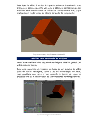 Esse tipo de vídeo é muito útil quando estamos trabalhando com
animações, pois nos permite ver como o objeto se comportará ao ser
animado, sem a necessidade de renderizar com qualidade final, o que
implicaria em muito tempo de cálculo por parte do computador.
Gerando uma sequencia de imagens
Nessa aula criaremos uma sequencia de imagens para ser gerado um
vídeo posteriormente.
Criar uma sequência de imagens no lugar de um arquivo de vídeo
pode ter várias vantagens, como o uso de renderização em rede,
mais qualidade nas cores e mais controle do tempo de vídeo no
processo final ou a possibilidade de usar máscaras de transparências.
 