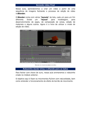 Gerando vídeo Final
Nessa aula, aprenderemos a criar um vídeo a partir de uma
sequência de imagens fechando o processo de edição de vídeo
noBlender.
O Blender conta com vários "layouts" de tela, cada um para um fim
diferente. Existe um "layout" para modelagem, para
desenvolvimento de jogos, de composição de cenas, edição de
materiais e alguns outros. Agora é a hora de utilizar o modo de
edição de vídeo.
Robozinho dando tchau e olhando para os lados
Para fechar com chave de ouro, nessa aula animaremos o robozinho
criado no módulo anterior.
O objetivo aqui é fazer os movimentos fluírem com naturalidade, bem
como entender o funcionamento do efeito de borrão de movimento.
 