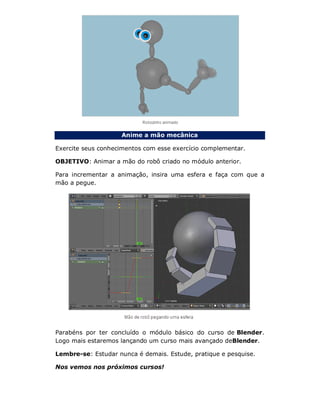 Anime a mão mecânica
Exercite seus conhecimentos com esse exercício complementar.
OBJETIVO: Animar a mão do robô criado no módulo anterior.
Para incrementar a animação, insira uma esfera e faça com que a
mão a pegue.
Parabéns por ter concluído o módulo básico do curso de Blender.
Logo mais estaremos lançando um curso mais avançado deBlender.
Lembre-se: Estudar nunca é demais. Estude, pratique e pesquise.
Nos vemos nos próximos cursos!
 