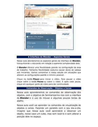A Interface do Blender – Aspectos Gerais
Nessa aula abordaremos os aspectos gerais da interface do Blender,
tranquilizando o educando em relação a aparente complexidade dela.
O Blender oferece uma flexibilidade grande na configuração da área
de trabalho. Tamanha flexibilidade costuma causar dores de cabeça
aos iniciantes. Vamos concentrar o nosso estudo em situações que
alterem as configurações padrão o mínimo possível.
Clique no botão Player para iniciar o vídeo. Para pausar o vídeo
clique sobre o botão Pause ou sobre o vídeo. E após cada pausa,
clique em qualquer parte do vídeo para dar continuidade.
Comandos de Observação – Objetos e Cenas
Nessa aula aprenderemos os comandos de observação dos
objetos, com o objetivo de familiarizarmo-nos com a interface
do Blender e o uso do mouse e algumas poucas teclas de
atalho.
Nessa aula você vai aprender os comandos de visualização de
objetos e cenas. Fazendo um paralelo com o seu dia-a-dia,
imagine que nessa aula você aprenderá a observar um
objeto, nesse caso um cubo, mas sem tocá-lo e sem alterar a
posição dele no espaço.
 