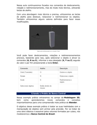 Nessa aula continuaremos focados nos comandos de deslocamento,
rotação e redimensionamento, mas de modo mais técnico, utilizando
teclas de atalho.
Com uma abordagem mais técnica e precisa, utilizaremos as teclas
de atalho para deslocar, rotacionar e redimensionar os objetos.
Também utilizaremos alguns valores definidos para fazer essas
modificações.
Você pode fazer deslocamentos, rotações e redimensionamentos
precisos, bastando para isso, após selecionar o objeto e ativar os
comandos (G, R ou S), informar o eixo desejado (X, Y ou Z) seguido
do valor e por fim pressionando a tecla Enter.
Criando o Prédio do Banco Central
Nesse exemplo prático entraremos no campo da Modelagem 3D,
bem como aprenderemos novos comandos e conceitos
importantíssimos para uma compreensão mais prática do Blender.
O objetivo desse exemplo prático é testar as suas habilidades com a
manipulação de objetos sem primar pela precisão. Por se tratar de
uma obra clássica e acessível pelos volumes formados por cubos, nós
modelaremos o Banco Central do Brasil.
 