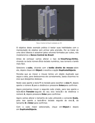 O objetivo deste exemplo prático é testar suas habilidades com a
manipulação de objetos sem primar pela precisão. Por se tratar de
uma obra clássica e acessível pelos volumes formados por cubos, nós
modelaremos o Banco Central do Brasil.
Antes de começar vamos alterar o tipo de ViewPersp/Ortho,
clicando na tecla número 5 do teclado numérico, isso tornará a tarefa
mais fácil.
Selecione o cubo, clicando com o botão direito do mouse sobre
ele, depois clique em Object e escolha a opção DuplicateObjects.
Perceba que ao mexer o mouse temos um objeto duplicado que
segue a seta, para deslocarmos ele corretamente, basta clicarmos no
eixo que desejamos deslocar.
Neste caso aperte a tecla Y no teclado para escolher o eixo Y, depois
aperte o número 3 para a distância e pressione Enterpara confirmar.
Agora precisamos mover o segundo cubo criado, para isso aperte a
tecla G de Translate seguido do seu eixo tecla Z e da distância o
número 4, depois pressione Enter para confirmar.
Agora vamos alterar o tamanho do cubo utilizando o comando Scale,
para isso aperte a tecla S no teclado seguido do eixo Z, da
tamanho 8 e Enter para confirmar.
Com o cubo maior selecionado, clique em Object e depois
em DuplicateObjects.
 