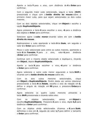Aperte a tecla Y para o eixo, com distância de 6 e Enter para
confirmar.
Com o segundo maior cubo selecionado, segure a tecla [Shift]
pressionada e clique com o botão direito do mouse sobre o
primeiro maior cubo, para que sejam selecionados os dois cubos
maiores.
Com os dois objetos selecionados, clique em Object e escolha a
opção DuplicateObjects.
Agora pressione a tecla X para escolher o eixo, -6 para a distância
dos objetos e Enter para confirmar.
Selecione agora o cubo menor clicando sobre ele com o botão
direito do mouse.
Redimensione o cubo apertando a tecla S de Scale, em seguida o
valor 2 e Enter para confirmar.
Mova o cubo selecionado para entre os cubos maiores, apertando a
tecla G de Translate, Y para o eixo, valor 6 para distância
eEnter para confirmar.
Continue com o mesmo objeto selecionado e duplique-o, clicando
em Object, depois DuplicateObjects.
Aperte a tecla X para escolher o eixo, -6 para a distância
e Enter para confirmar.
Agora selecione o outro cubo menor segurando a tecla Shift e
clicando com o botão direito do mouse sobre ele.
Com os dois cubos menores selecionados, clique
em Object e DuplicateObjects. Porém desta vez vamos rotacionar
pressionando a tecla R de Rotate, escolha o eixo de rotação em Z,
defina o angulo de rotação em 90 graus e pressione Enterpara
confirmar.
Agora selecione os quatro cubos menores utilizando a
tecla Shift pressionada e clicando sobre eles:
Com os objetos selecionados, vamos em Object e
escolha DuplicateObjects. Pressione Z para o eixo, digite 6,5 para
distância e Enter para confirmar.
Com os objetos ainda selecionados clicamos e S para Scale,
definimos o eixo em Z, seguido do valor 1,7 para definir o tamanho
e Enter para confirmar.
 