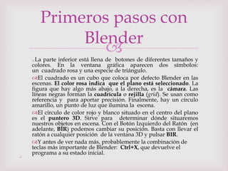 
 La parte inferior está llena de botones de diferentes tamaños y
colores. En la ventana gráfica aparecen dos símbolos:
un cuadrado rosa y una especie de triángulo.
El cuadrado es un cubo que coloca por defecto Blender en las
escenas. El color rosa indica que el plano está seleccionado. La
figura que hay algo más abajo, a la derecha, es la cámara. Las
líneas negras forman la cuadrícula o rejilla (grid). Se usan como
referencia y para aportar precisión. Finalmente, hay un círculo
amarillo, un punto de luz que ilumina la escena.
El círculo de color rojo y blanco situado en el centro del plano
es el puntero 3D. Sirve para determinar dónde situaremos
nuestros objetos en escena. Con el Botón Izquierdo del Ratón (en
adelante, BIR) podemos cambiar su posición. Basta con llevar el
ratón a cualquier posición de la ventana 3D y pulsar BIR.
Y antes de ver nada más, probablemente la combinación de
teclas más importante de Blender: Ctrl+X, que devuelve el
programa a su estado inicial.

Primeros pasos con
Blender
 