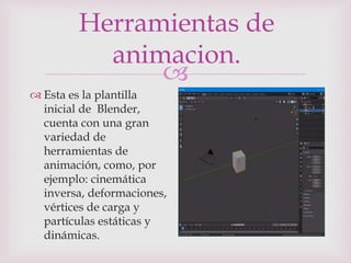 
Herramientas de
animacion.
 Esta es la plantilla
inicial de Blender,
cuenta con una gran
variedad de
herramientas de
animación, como, por
ejemplo: cinemática
inversa, deformaciones,
vértices de carga y
partículas estáticas y
dinámicas.
 