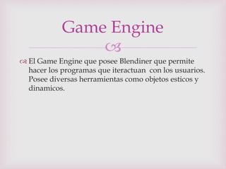 
 El Game Engine que posee Blendiner que permite
hacer los programas que iteractuan con los usuarios.
Posee diversas herramientas como objetos esticos y
dinamicos.
Game Engine
 