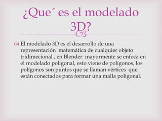 
 El modelado 3D es el desarrollo de una
representación matemática de cualquier objeto
tridimecional , en Blender mayormente se enfoca en
el modelado poligonal, esto viene de polígonos, los
polígonos son puntos que se llaman vértices que
están conectados para formar una malla poligonal.
¿Que´ es el modelado
3D?
 