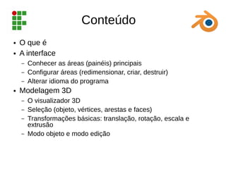 Conteúdo
● O que é
● A interface
– Conhecer as áreas (painéis) principais
– Configurar áreas (redimensionar, criar, destruir)
– Alterar idioma do programa
● Modelagem 3D
– O visualizador 3D
– Seleção (objeto, vértices, arestas e faces)
– Transformações básicas: translação, rotação, escala e
extrusão
– Modo objeto e modo edição
 