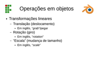 Operações em objetos
● Transformações lineares
– Translação (deslocamento)
● Em inglês, “grab”/pegar
– Rotação (giro)
● Em inglês, “rotation”
– “Escala” (mudança de tamanho)
● Em inglês, “scale”
 