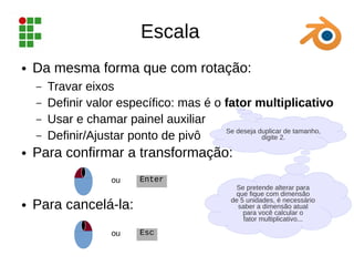 Se deseja duplicar de tamanho,
digite 2.
Escala
● Da mesma forma que com rotação:
– Travar eixos
– Definir valor específico: mas é o fator multiplicativo
– Usar e chamar painel auxiliar
– Definir/Ajustar ponto de pivô
● Para confirmar a transformação:
● Para cancelá-la:
Enter
ou
Esc
ou
Se pretende alterar para
que fique com dimensão
de 5 unidades, é necessário
saber a dimensão atual
para você calcular o
fator multiplicativo...
 