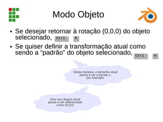 Modo Objeto
● Se desejar retornar à rotação (0,0,0) do objeto
selecionado,
● Se quiser definir a transformação atual como
sendo a “padrão” do objeto selecionado,
Ctrl R
Ctrl A
Desta maneira, o tamanho atual
passa a ser a escala 1,
por exemplo.
E/ou seu ângulo atual
passa a ser referenciado
como (0,0,0)
 