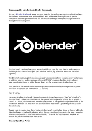 Beginners guide: Introduction to Blender Benchmark.
Recently, Blender Benchmark, a new platform for collecting and presenting the results of hardware
and software performance tests, was introduced. This benchmark aims to provide an optimal
comparison between system hardware and installations and helps developers track performance
during Blender development.
The benchmark consists of two parts: a downloadable package that runs Blender and renders on
multiple product files and the Open Data Portal on blender.org, where the results are uploaded
(optional).
The Blender benchmark platform was developed with maximum focus on transparency and privacy.
In addition, only free and open source software (GNU GPL) was used and the test results are
anonymously distributed as public domain data – free for anyone to download and process.
This is to invite the entire Blender community to contribute the results of their performance tests
and create an open dataset for the entire CG industry.
How it works.
Users download the benchmark client and run one of the two benchmarks (“fast” or “complete”).
The benchmark collects information about the system, such as operating system, RAM, graphics
cards, CPU model, and information about the performance of the system during the execution of the
benchmark. The user can then share the result online on the Blender Open Data platform or store
the data locally.
To gain control over the data shared online, the benchmark result is first linked to the user’s Blender
ID and uploaded to mydata.blender.org, where the user can edit and anonymize the parts containing
personal data (Blender ID username and hostname). Currently, this information is removed by
default. No personal information is collected.
Blender Open Data Portal.
 