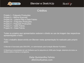 Dalai Quintanilha Felinto [email_address] Créditos Projeto I – Folguedo Produções Projeto II – Marina Kosovski Projeto III – Juliana Pitta e Dalai Felinto Projeto IV – Folguedo Produções Projeto V – Folguedo Produções Projeto V – Valdo Felinto Projeto VI – Dalai Felinto Todas os projetos aqui apresentados cederam o direito ao uso da imagem das respectivas apresentações e fotos. Todo o trabalho desenvolvido em Blender nesta apresentação foi realizado pelo próprio autor. O Blender é licenciado pela GNU/GPL, e é administrado pela fundação Blender Fundation. O Sketchup é propriedade da Last Software que foi adquirida em 2006 pela Google, detentora de todos os direitos sobre a marca e o programa. 