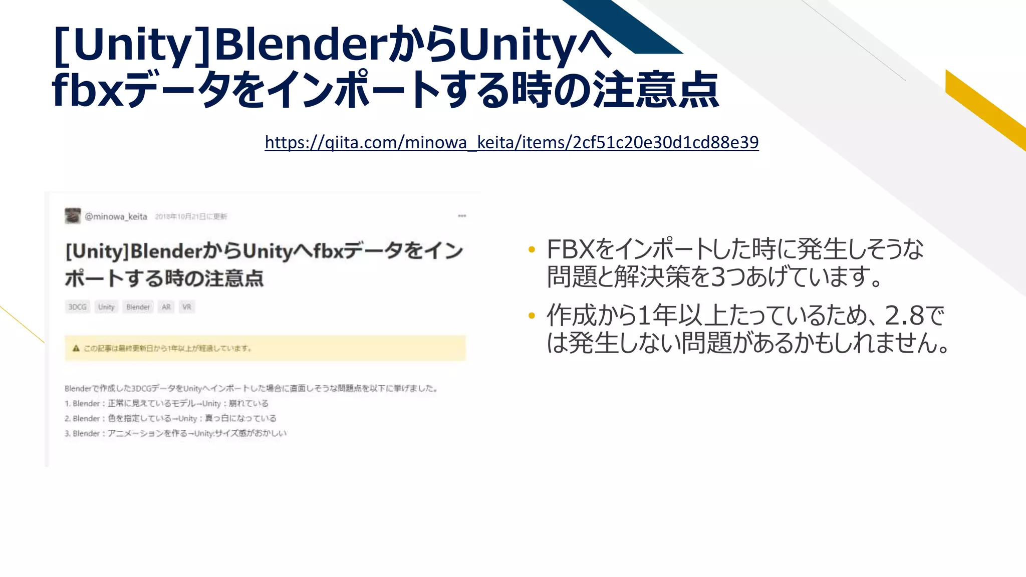 [Unity]BlenderからUnityへ
fbxデータをインポートする時の注意点
• FBXをインポートした時に発生しそうな
問題と解決策を3つあげています。
• 作成から1年以上たっているため、2.8で
は発生しない問題があるかもしれません。
https://qiita.com/minowa_keita/items/2cf51c20e30d1cd88e39
 