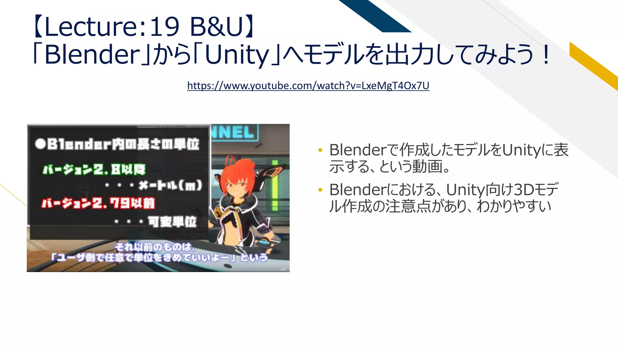 【Lecture:19 B&U】
「Blender」から「Unity」へモデルを出力してみよう！
• Blenderで作成したモデルをUnityに表
示する、という動画。
• Blenderにおける、Unity向け3Dモデ
ル作成の注意点があり、わかりやすい
https://www.youtube.com/watch?v=LxeMgT4Ox7U
 