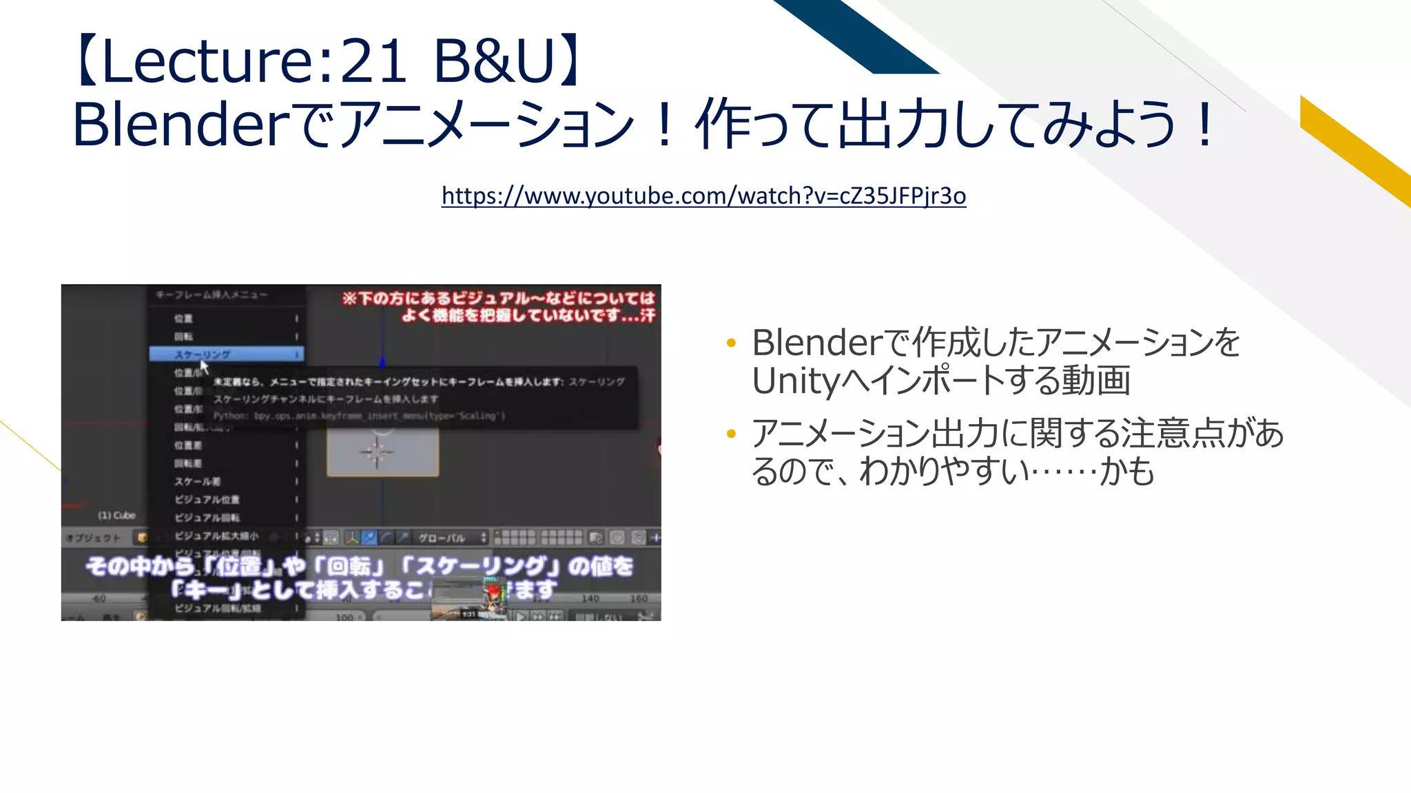 【Lecture:21 B&U】
Blenderでアニメーション！作って出力してみよう！
• Blenderで作成したアニメーションを
Unityへインポートする動画
• アニメーション出力に関する注意点があ
るので、わかりやすい……かも
https://www.youtube.com/watch?v=cZ35JFPjr3o
 