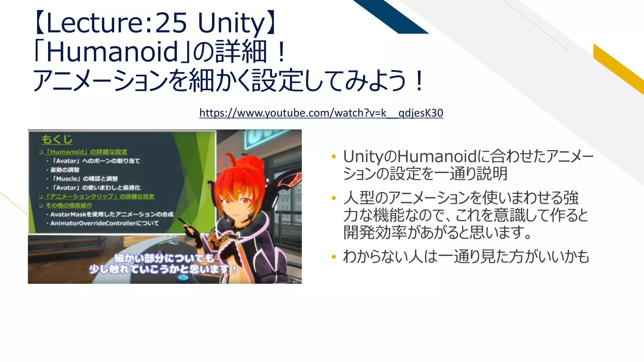 【Lecture:25 Unity】
「Humanoid」の詳細！
アニメーションを細かく設定してみよう！
• UnityのHumanoidに合わせたアニメー
ションの設定を一通り説明
• 人型のアニメーションを使いまわせる強
力な機能なので、これを意識して作ると
開発効率があがると思います。
• わからない人は一通り見た方がいいかも
https://www.youtube.com/watch?v=k__qdjesK30
 
