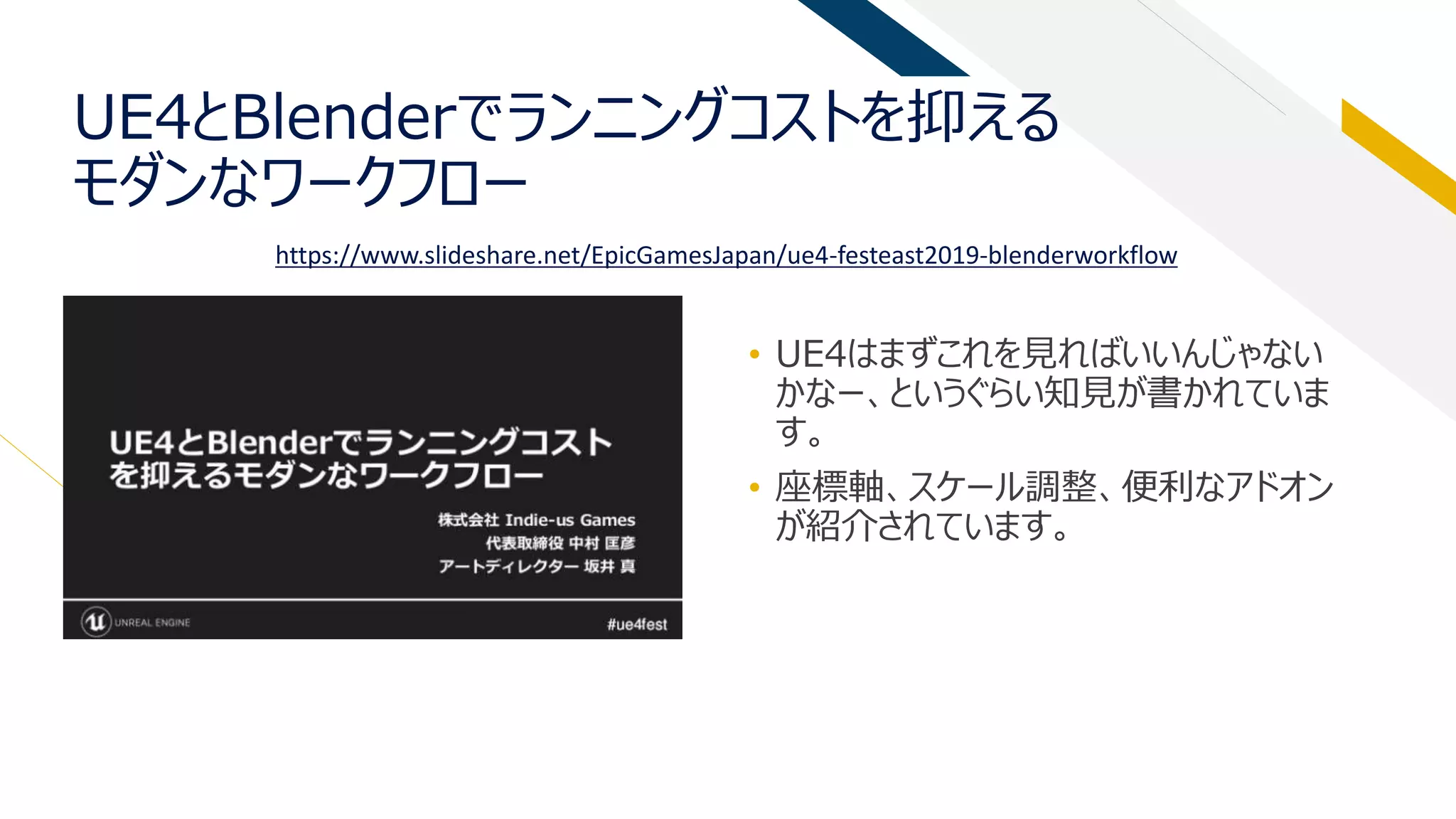 UE4とBlenderでランニングコストを抑える
モダンなワークフロー
• UE4はまずこれを見ればいいんじゃない
かなー、というぐらい知見が書かれていま
す。
• 座標軸、スケール調整、便利なアドオン
が紹介されています。
https://www.slideshare.net/EpicGamesJapan/ue4-festeast2019-blenderworkflow
 