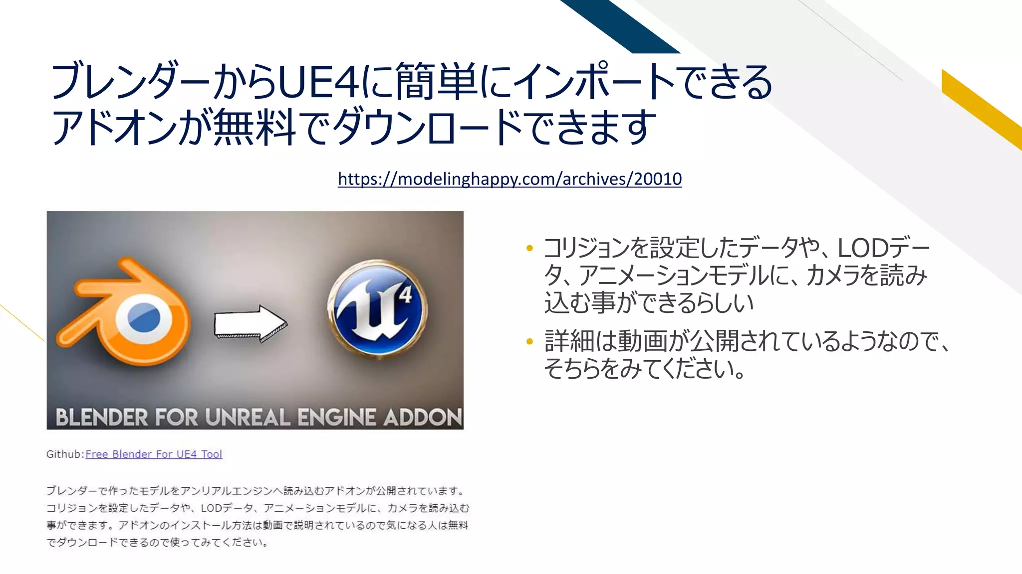 ブレンダーからUE4に簡単にインポートできる
アドオンが無料でダウンロードできます
• コリジョンを設定したデータや、LODデー
タ、アニメーションモデルに、カメラを読み
込む事ができるらしい
• 詳細は動画が公開されているようなので、
そちらをみてください。
https://modelinghappy.com/archives/20010
 