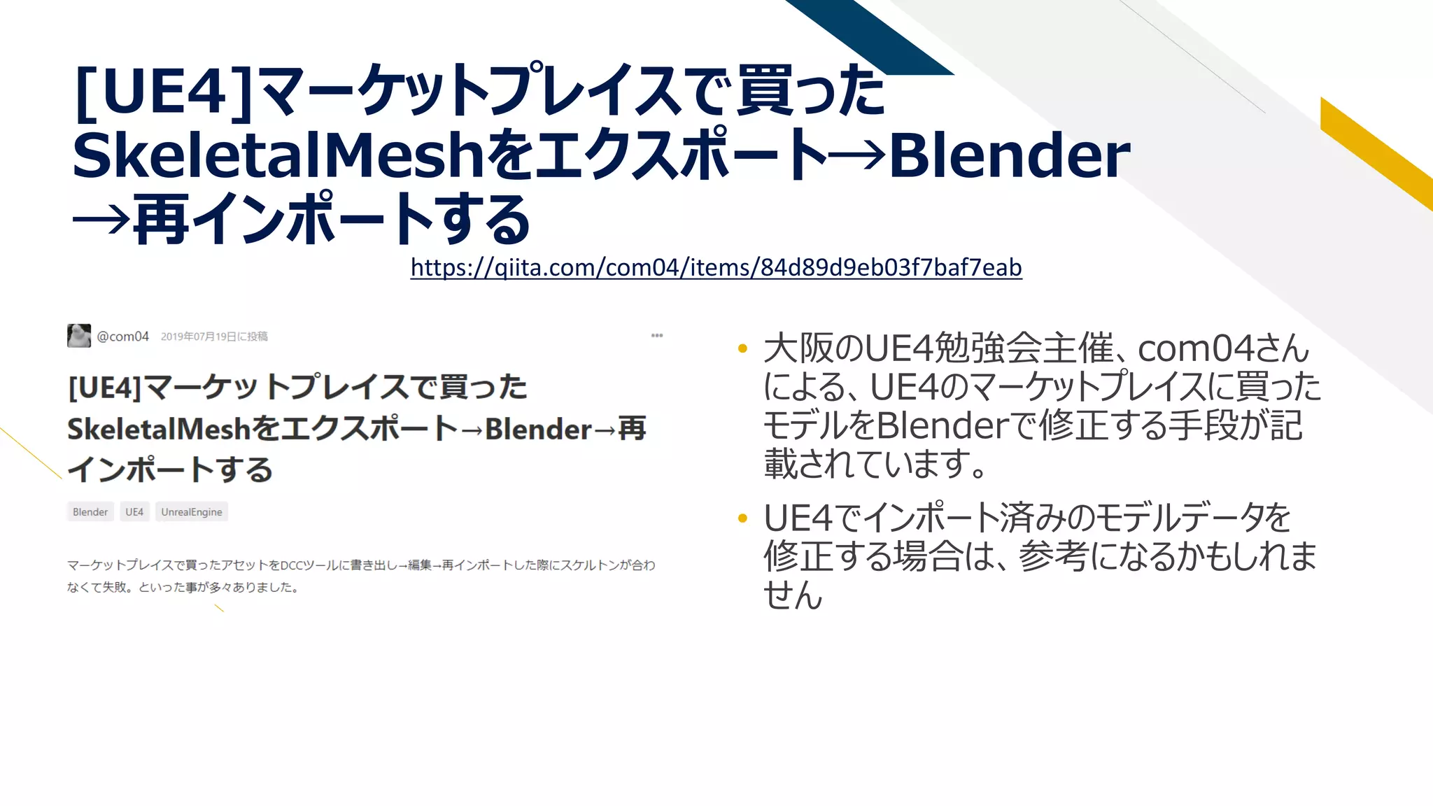 [UE4]マーケットプレイスで買った
SkeletalMeshをエクスポート→Blender
→再インポートする
• 大阪のUE4勉強会主催、com04さん
による、UE4のマーケットプレイスに買った
モデルをBlenderで修正する手段が記
載されています。
• UE4でインポート済みのモデルデータを
修正する場合は、参考になるかもしれま
せん
https://qiita.com/com04/items/84d89d9eb03f7baf7eab
 