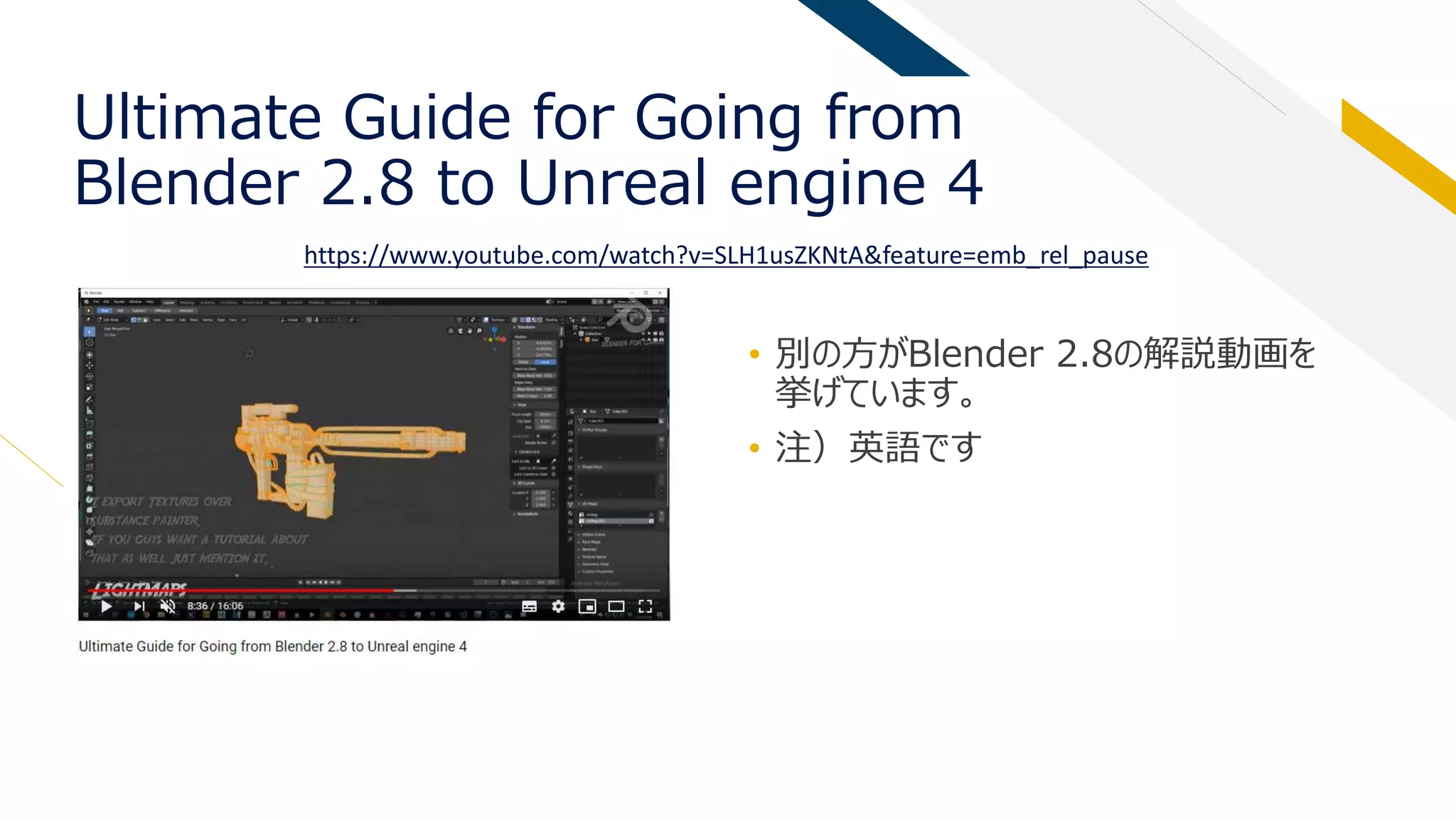 Ultimate Guide for Going from
Blender 2.8 to Unreal engine 4
• 別の方がBlender 2.8の解説動画を
挙げています。
• 注）英語です
https://www.youtube.com/watch?v=SLH1usZKNtA&feature=emb_rel_pause
 