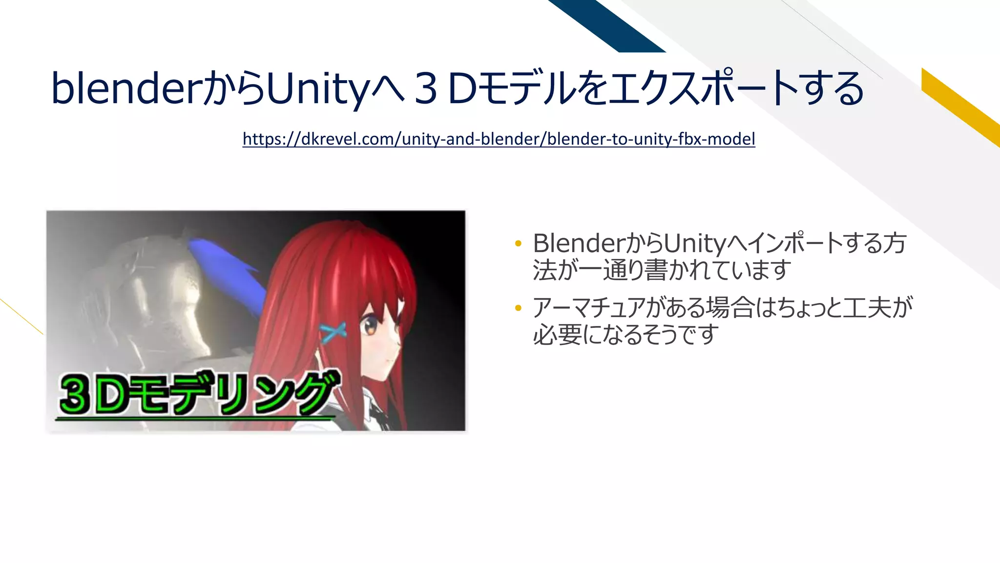 blenderからUnityへ３Dモデルをエクスポートする
• BlenderからUnityへインポートする方
法が一通り書かれています
• アーマチュアがある場合はちょっと工夫が
必要になるそうです
https://dkrevel.com/unity-and-blender/blender-to-unity-fbx-model
 