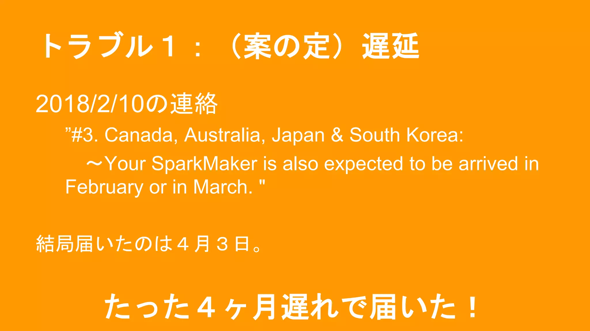 トラブル１：（案の定）遅延
2018/2/10の連絡
”#3. Canada, Australia, Japan & South Korea:
〜Your SparkMaker is also expected to be arrived in
February or in March. "
結局届いたのは４月３日。
たった４ヶ月遅れで届いた！
 