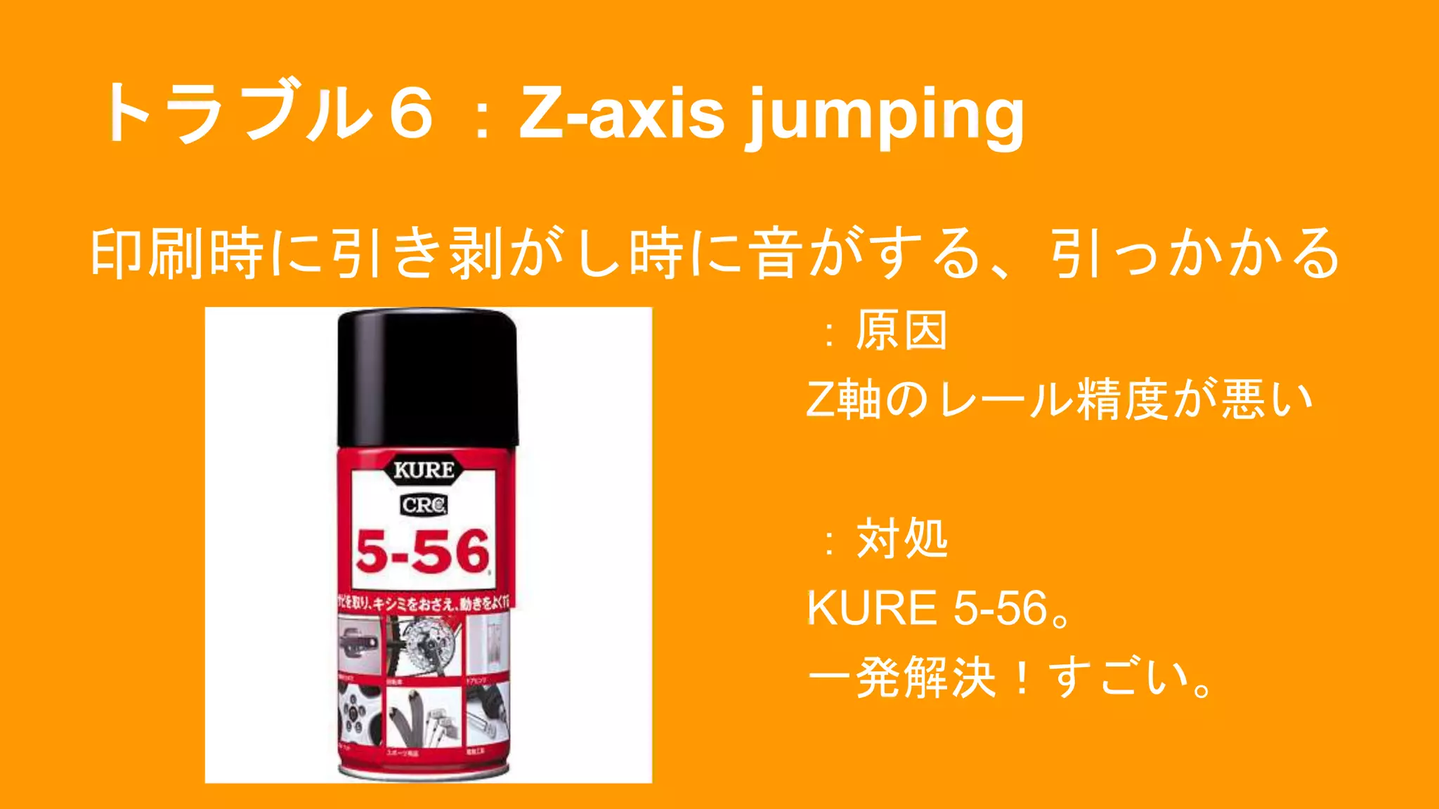 トラブル６：Z-axis jumping
印刷時に引き剥がし時に音がする、引っかかる
：原因
Z軸のレール精度が悪い
：対処
KURE 5-56。
一発解決！すごい。
 