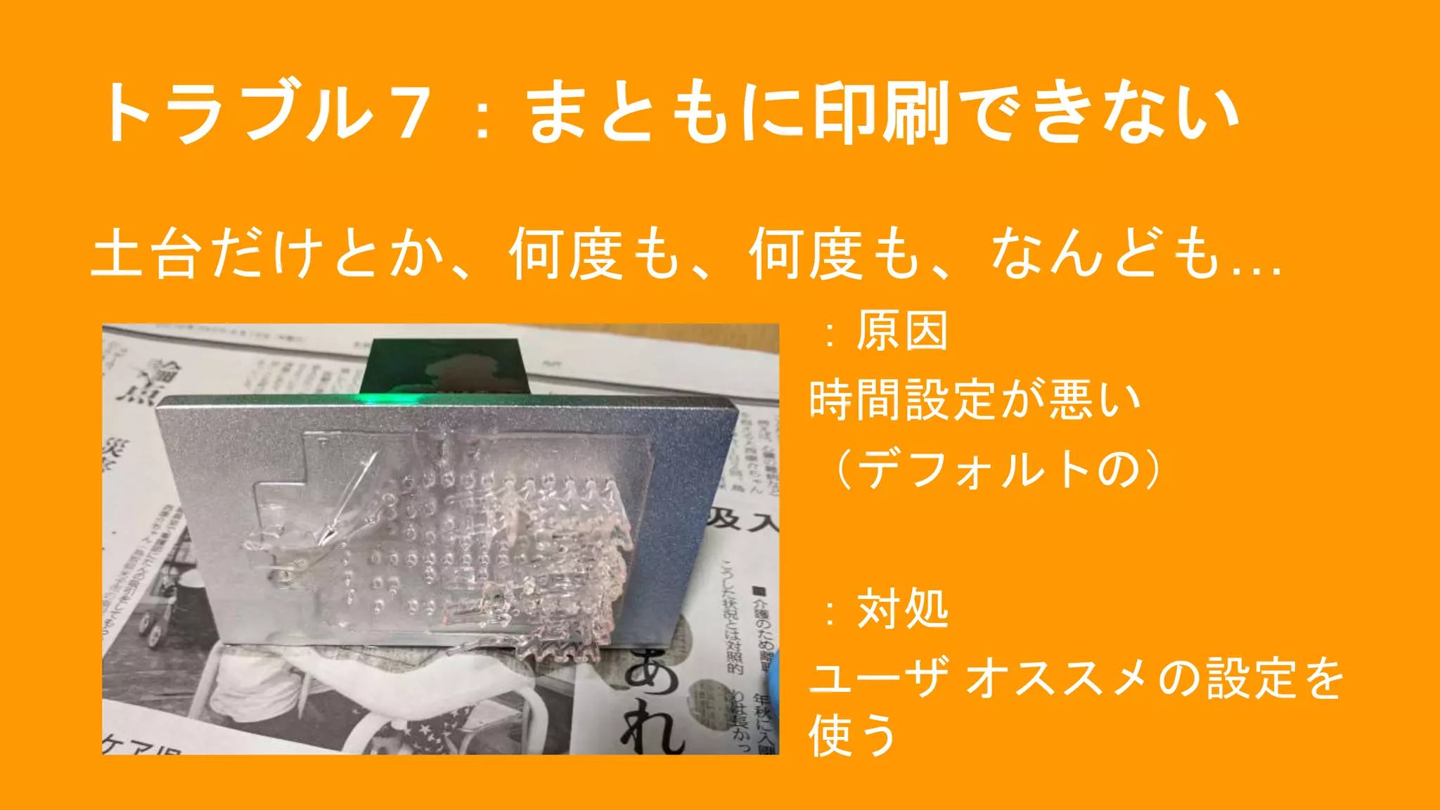 トラブル７：まともに印刷できない
土台だけとか、何度も、何度も、なんども…
：原因
時間設定が悪い
（デフォルトの）
：対処
ユーザ オススメの設定を
使う
 