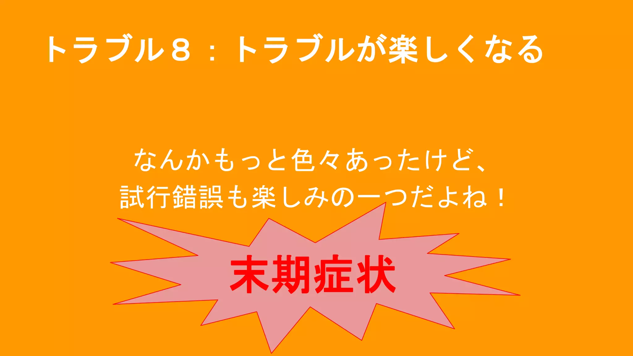 トラブル８：トラブルが楽しくなる
なんかもっと色々あったけど、
試行錯誤も楽しみの一つだよね！
末期症状
 