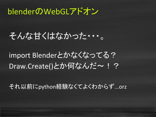 blenderのWebGLアドオン
そんな甘くはなかった・・・。
import Blenderとかなくなってる？
Draw.Create()とか何なんだ〜！？
それ以前にpython経験なくてよくわからず...orz
 