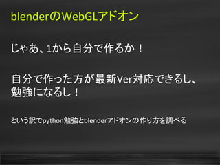 blenderのWebGLアドオン
じゃあ、1から自分で作るか！
自分で作った方が最新Ver対応できるし、
勉強になるし！
という訳でpython勉強とblenderアドオンの作り方を調べる
 