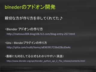 blnederのアドオン開発
親切な方が作り方を示してくれてた♪
・Blender アドオンの作り方
　htp://matosus304.blog106.fc2.com/blog-entry-257.html
・Qita – Blenderプラグインの作り方
　htp://qiita.com/nut/items/a836391723bd28cd3e4c
・最新にも対応してる公式もわかりやすい（英語）
　htp://www.blender.org/api/blender_python_api_2_75a_release/contents.html
 