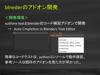 blnederのアドオン開発
＜開発環境＞
sublime textとblenderのコード補完アドオンで開発
　→　Auto Cmpleton in Blenders Text Editor
簡単なコードテストは、pythonコンソールで動作確認。
参考ソースは既存のアドオンを見た方が早かった。
 