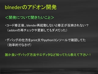 blnederのアドオン開発
＜開発について聞きたいこと＞
・コード修正後、blender再起動しないと修正が反映されない？
　（addonの再チェックや更新してもダメだった）
・デバッグの仕方をprint文やpythonコンソールで確認してた
　（効率的でなさげ）
誰か良いデバッグ方法やエディタなど知ってたら教えて下さい！
 