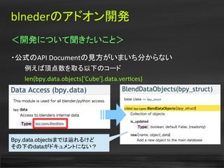 blnederのアドオン開発
＜開発について聞きたいこと＞
・公式のAPI Documentの見方がいまいち分からない
　　　例えば頂点数を取る以下のコード
　　　len(bpy.data.objects['Cube'].data.vertces)
Bpy.data.objectsまでは辿れるけど
その下のdataがドキュメントにない？
 