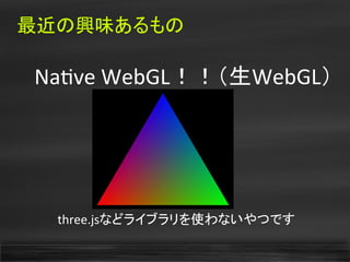最近の興味あるもの
　Natve WebGL！！（生WebGL）
three.jsなどライブラリを使わないやつです
 