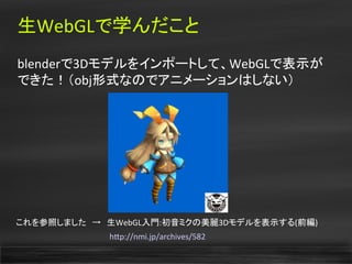 生WebGLで学んだこと
blenderで3Dモデルをインポートして、WebGLで表示が
できた！（obj形式なのでアニメーションはしない）
これを参照しました　→　生WebGL入門:初音ミクの美麗3Dモデルを表示する(前編)
　　　　　　　　　　　　　　　　htp://nmi.jp/archives/582
 