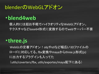 blenderのWebGLアドオン
・blend4web
　　個人的には超お手軽でハイクオリティなWebGLアドオン。
　　テクスチャなどbase64形式に変換するのでwebサーバー不要
・three.js
　　WebGLの定番アドオン！objやstlなど幅広い3Dファイルの
　　ロードに対応してる。fx変換やmayaからthree.js形式(js)
　　に出力するプラグインも入ってた
　　（utls/coverters/fx, utls/exportes/maya配下にある）
 