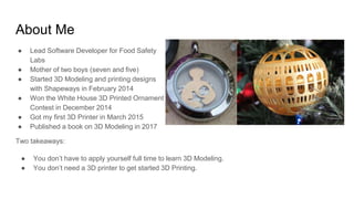 About Me
● Lead Software Developer for Food Safety
Labs
● Mother of two boys (seven and five)
● Started 3D Modeling and pr...