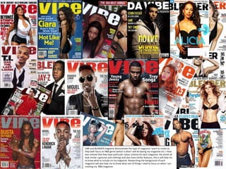 VIBE and BLENDER magazine demonstrate the type of magazine I want to create as
they both focus on R&B genre (which is what I will be basing my magazine on). I have
also noticed that they have particular colour scheme for each magazine, the artists all
look similar ( gestures and clothing) and also have similar features, this is will help me
to know what to include on my magazine. Researching the background of each
magazine will also help me to know what sort of things I need to focus on when I am
creating my R&B magazine.
 