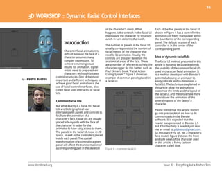 16




                                                                    of the character’s mesh. What              Each of the five panels in the facial UI
                                                                    happens is the controls in the facial UI   shown in Figure 1 has a controller the
                                                                    manipulate the character rig structure     animator can freely manipulate within
                                                                    which in turn deforms the mesh.            the boundaries of the corresponding
                                                                                                               panel. The default location of each
                                                                    The number of panels in the facial UI      controller is in the center of the
                                                                    usually corresponds to the number of       corresponding panel.
                                Character facial animation is       facial regions of the character that
                                difficult because the face of a     need to be animated. Usually the
                                character assumes many              controls are grouped based on the          Idea of dynamic facial UIs
                                complex expressions. To             anatomical areas of the face. There        The facial UI method presented in this
                                achieve convincing visual           are a number of references to help the     article is dynamic because it extends
                                results for animation, digital      character rigger do this better, such as   the usability of the common facial UIs
                                artists need to prepare their       Paul Ekman’s book, “Facial Action          used in character facial animation. It
                                characters with sophisticated       Coding System.” Figure 1 shows an          is a method developed with Blender’s
                         control structures. One of the most        example of common panels placed in         potential allowing an animator to
by - Pedro Bastos        important and efficient techniques to      a facial UI.                               easily relocate and re-dimension a
                         achieve good facial animation is the                                                  facial UI. The techniques explained in
                         use of facial control interfaces, also                                                this article allow the animator to
                         called facial user interfaces, or facial                                              customize the limits and the layout of
                         UIs.                                                                                  the facial UI and therefore have more
                                                                                                               control over the animation of the
                         Common facial UIs                                                                     several regions of the face of a
                                                                                                               character.
                         But what exactly is a facial UI? Facial
                         UIs are GUIs (graphical user                                                          Please notice that this article doesn’t
                         interfaces) with panels and controls to                                               go into precise detail on how to do
                         facilitate the animation of a                                                         common tasks in the Blender
                         character’s face. Facial UIs are usually                                              software. It is expected that the
                         placed side-by-side with the face of                                                  reader is experienced in Blender 2.5
                         the character in order for the                                                        but if further help is needed just send
                         animator to have easy access to them.                                                 me an email to ptbbastos@gmail.com.
                         The panels in the facial UI move in 2D                                                So let’s start! First off, get a character’s
                         space, as well as the controllers placed                                              face model. Figure 2 shows the front
                         inside each panel. The spatial                                                        and side views of the character used
                         transformation of a control in a given                                                in this article, a funny cartoon
                         panel will affect the transformation of                                               character called Blue.
                         a corresponding part in the skeleton       Figure 1 – A common facial UI




    www.blenderart.org                                                                                                 Issue 33 - Everything but a Kitchen Sink
 