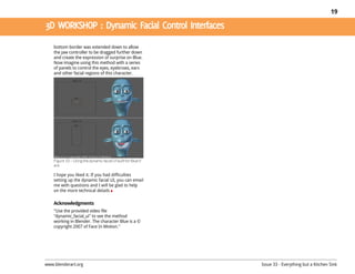 19




    bottom border was extended down to allow
    the jaw controller to be dragged further down
    and create the expression of surprise on Blue.
    Now imagine using this method with a series
    of panels to control the eyes, eyebrows, ears
    and other facial regions of this character.




    Figure 10 – Using the dynamic facial UI built for Blue’sf
    ace

    I hope you liked it. If you had difficulties
    setting up the dynamic facial UI, you can email
    me with questions and I will be glad to help
    on the more technical details

    Acknowledgments
    "Use the provided video file
    "dynamic_facial_ui" to see the method
    working in Blender. The character Blue is a ©
    copyright 2007 of Face In Motion."




www.blenderart.org                                              Issue 33 - Everything but a Kitchen Sink
 