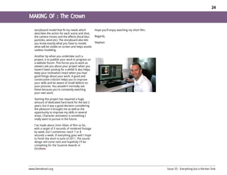 24




    storyboard model that fit my needs which          Hope you'll enjoy watching my short film.
    describes the action for each scene and shot,
    the camera moves and the effects (focal blur,     Regards,
    particles, wind etc). The storyboard also lets
    you know exactly what you have to model,          Stephan
    what will be visible on screen and helps avoids
    useless modeling.

    Another tip when you undertake such a
    project, is to publish your work in progress on
    a website forum. This forces you to work as
    viewers ask you about your project when you
    haven't been posting for a while! It also helps
    keep your motivation intact when you hear
    good things about your work. A good and
    constructive criticism helps you to improve
    your skills and be aware of small defects on
    your pictures. You wouldn't normally see
    these because you're constantly watching
    your own work.

    Starting this project has required a huge
    amount of dedicated hard work for the last 2
    years, but it was a good decision considering
    the pleasure it brought me as well as the
    opportunity to improve my skills in several
    areas. Character animation is something I
    really want to pursue in the future.

    I've made about 2min 50sec of film so far,
    with a target of 5 seconds of rendered footage
    by week, but I sometimes reach 7 or 8
    seconds a week. If everything goes well I hope
    to finish the short in June of 2011. The sound
    design will come next and hopefully I'll be
    competing for the Suzanne Awards in
    October




www.blenderart.org                                                                                Issue 33 - Everything but a Kitchen Sink
 