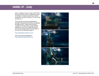 26




    about. I really just want to make a book full of
    eye candy about a person’s experiences while
    on holiday. A simple narrative that could be
    conveyed in a series of pictures. I'm sure it will
    all work out :)

    The book will be released independently
    through Createspace and will also be available
    through Amazon. I will be announcing its
    completion through all the popular Blender
    websites as soon as that magic day arrives
    and I will be posting artwork and updates on
    the book at my DeviantArt page at...

    http://darkladder.deviantart.com/

    and at my personal webpage at...
    http://www.darcybrooker.com/




www.blenderart.org                                       Issue 33 - Everything but a Kitchen Sink
 