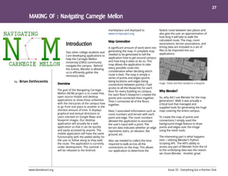 27




                                                                         marketplace and deployed to                fastest route between two places and
                                                                         www.ncmproject.org.                        also give the user an approximation of
                                                                                                                    how long it will take to walk the
                                                                                                                    calculated route. The map, room
                                                                                                                    associations, terrain associations, and
                                                                         A significant amount of work went into     timing data are included in a set of
                                                                         generating the map. A complete map         files to be imported into our
                                     Two other college students and                                                 applications.
                                     I are developing applications to    needed to be generated to tell the
                                     help the Carnegie Mellon            application how to get around campus
                                     University (CMU) community          and how long it takes to do so. This
                                     navigate the campus. Behind         map allows the application to take
                                     the scenes, Blender is allowing     every possible route into
                                     us to efficiently gather the        consideration when deciding which
                                     necessary data.                     route is best. The map is simply a
                                                                         series of points and edges (points
by - Brian DeVincentis                                                   being locations and edges being
                                                                         connections between points). I had
                                                                         access to all the blueprints for each
                              The goal of the Navigating Carnegie        floor for every building on campus.
                              Mellon (NCM) project is to create free,    For each floor’s blueprint I created the
                              open source mobile and desktop             points and connected them together.        So, why did I use Blender for the map
                              applications to show those unfamiliar      Then I connected all of the floors         generation? Well, it was actually a
                              with the intricacies of the campus how     together.                                  critical tool that managed and
                              to go from one place to another in the                                                supplied tools for generating the huge
                              shortest amount of time. It displays       Next, I associated information such as     map covering the entire campus.
                              graphical and textual directions to        room numbers and terrain with each
                              users overlaid on Google Maps and          point and edge. The room numbers           To create the map of points and
                              blueprint images. Our desktop              allowed the application to associate       connections I simply used the
                              application will actually be a web         the user’s input with a point. The         background image feature to draw
                              application so that it can be quickly      terrain data indicates whether an edge     points and edges over the image
                              and easily accessed by anyone. The         represents stairs, an elevator, flat       using the mesh tools.
                              mobile application will have the same      ground, etc.
                              functionality with the added ability for                                              The interesting part is what happens
                              the user to follow along as they walk      Also, we needed to collect the time        next – utilizing Blender’s Python
                              the route. The application is currently    required to walk across all the            Scripting API. The API’s ability to
                              under development. This summer it          connections on the map. This allows        access any part of Blender from the UI
                              will be released to the Android            our application to determine the           to the underlying data was the reason
                                                                                                                    we chose Blender. Another great




         www.blenderart.org                                                                                                Issue 33 - Everything but a Kitchen Sink
 