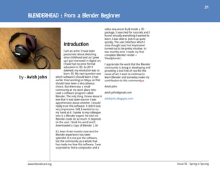 31




                                                                       video sequencer built inside a 3D
                                                                       package. I searched for tutorials and I
                                                                       found virtually everything I wanted to
                                                                       learn. I was able to pick it up quite
                                                                       quickly. The user interface which I
                                                                       once thought was ‘not impressive’
                                                                       turned out to be pretty intuitive. In
                                 I am an artist. I have been           two months time I made my first
                                 passionate about sketching            complete Blender render –
                                 since childhood and as I grew         ‘Headphones’.
                                 up I got interested in digital art.
                                 I have had no prior formal            I appreciate the work that the Blender
                                 education in 3D. As 2011              community is doing in developing and
                                 dawned, my resolution was to          providing a tool free of cost for the
                                 learn 3D. My next question was        cause of art. I want to continue to
by - Avish John          which software I should learn. I had          learn Blender and someday make my
                         earlier tried working on Maya, as that        contribution to this community
                         should have been a very obvious
                         choice. But there was a small                 Avish John
                         community at my work place who
                         used a software program called                avish.john@gmail.com
                         Blender. The only thing I knew about it
                         was that it was open-source. I was            avishjohn.blogspot.com
                         apprehensive about whether I should
                         really trust this software. It didn’t look
                         very impressive. Still, I wanted to try
                         my hand at it. I spoke to my colleague
                         who is a Blender expert. He told me
                         Blender could do so much. It depends
                         on the user. I took his word and I
                         downloaded a copy of Blender 2.56

                         It’s been three months now and the
                         Blender experience has been
                         splendid. It is not just the software,
                         but the community as a whole that
                         has made me love this software. I was
                         surprised to find a compositor and a




    www.blenderart.org                                                                                           Issue 32 - Spring is Sprung
 
