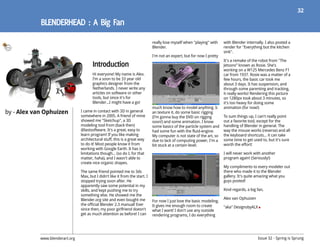 32




                                                                               really lose myself when "playing" with    with Blender internally. I also posted a
                                                                               Blender.                                  render for "Everything but the kitchen
                                                                                                                         sink".
                                                                               I'm not an expert, but for now I pretty
                                                                                                                         It's a remake of the robot from "The
                                                                                                                         Jetsons” known as Rosie. She's
                                                                                                                         working on a W125 Mercedes Benz F1
                                        Hi everyone! My name is Alex.                                                    car from 1937. Rosie was a matter of a
                                        I’m a soon to be 33 year old                                                     few hours, the basic car took me
                                        graphics designer from the                                                       about 3 days. It has suspension, and
                                        Netherlands. I never write any                                                   through some parenting and tracking,
                                        articles on software or other                                                    it really works! Rendering this picture
                                        tools, but since it's for                                                        on 1280px took about 3 minutes, so
                                        Blender...I might have a go!                                                     it's too heavy for doing some
                                                                               much know how to model anything. Ic       animation (for now!)
by - Alex van Ophuizen           I came in contact with 3D in general          an texture it, do some basic rigging
                                 somewhere in 2005. A friend of mine           (I’m gonna buy the DVD on rigging         To sum things up, I can't really point
                                 showed me "Sketchup", a 3D                    soon!) and some animation. I know         out a favorite tool, except for the
                                 modeling tool from (back then)                some basics of the particle system and    handling of Blender in general. The
                                 @lastsoftware. It's a great, easy to          had some fun with the fluid-engine.       way the mouse works (reverse) and all
                                 learn program! If you like making             My computer is not state of the art, so   the keyboard shortcuts... it can take
                                 architectural stuff, this is a great way      due to lack of computing power, I'm a     some time to get used to, but it's sure
                                 to do it! Most people know it from            bit stuck at a certain level.             worth the effort!
                                 working with Google Earth. It has is
                                 limitations though... (so do I, for that                                                I will never work with another
                                 matter, haha), and I wasn't able to                                                     program again! (Seriously!)
                                 create nice organic shapes.
                                                                                                                         My compliments to every modeler out
                                 The same friend pointed me to 3ds                                                       there who made it to the Blender
                                 Max, but I didn't like it from the start. I                                             gallery. It's quite amazing what you
                                 stopped trying soon after. He                                                           guys posted!
                                 apparently saw some potential in my
                                 skills, and kept pushing me to try                                                      Kind regards, a big fan,
                                 something else. He showed me the
                                 Blender.org site and even bought me                                                     Alex van Ophuizen
                                                                               For now I just love the basic modeling.
                                 the official Blender 2.3 manual! Ever         It gives me enough room to create         "aka" DesignsbyALX
                                 since then, my poor girlfriend doesn't        what I want! I don't use any outside
                                 get as much attention as before! I can        rendering programs, I do everything




            www.blenderart.org                                                                                                                Issue 32 - Spring is Sprung
 