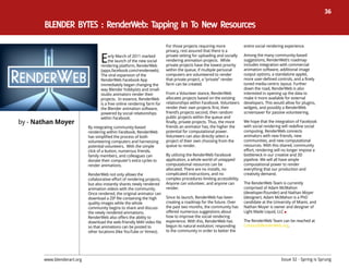 36




                                   E
                                                                          For those projects requiring more            entire social rendering experience.
                                                                          privacy, rest assured that there is a
                                        arly March of 2011 marked         private setting for uploading and socially   Among the many community-based
                                        the launch of the new social      rendering animation projects.  While         suggestions, RenderWeb’s roadmap
                                   rendering platform, RenderWeb          private projects have the lowest priority    includes integration with commercial
                                   (apps.facebook.com/renderweb).         within the queue, if multiple personal       animation software, additional image
                                   The viral expansion of the             computers are volunteered to render          output options, a standalone applet,
                                   RenderWeb Facebook App                 that private project, a “private” render     more user-defined controls, and a finely
                                   immediately began changing the         farm can be created.                         tuned media-centric layout. Further
                                   way Blender hobbyists and small-                                                    down the road, RenderWeb is also
                                   studio animators render their          From a Volunteer stance, RenderWeb           interested in opening up the data to
                                   projects.  In essence, RenderWeb       allocates projects based on the existing     make it more available for external
                                   is a free online rendering farm for    relationships within Facebook. Volunteers    developers. This would allow for plugins,
                                   the Blender animation software,        render their own projects first, their       widgets, and possibly a RenderWeb
                                   powered by social relationships        friend’s projects second, then random        screensaver for passive volunteering.
                                                                          public projects within the queue and
by - Nathan Moyer
                                   within Facebook.
                                                                          finally, private projects. Thus, the more    We hope that the integration of Facebook
                            By integrating community-based                friends an animator has, the higher the      with social rendering will redefine social
                            rendering within Facebook, RenderWeb          potential for computational power.           computing. RenderWeb connects
                            has simplified the process of both            Volunteers can also directly select a        animators with new friends, new
                            volunteering computers and harnessing         project of their own choosing from the       communities, and new computational
                            potential volunteers.  With the simple        queue to render.                             resources. With this shared, community
                            click of a button, numerous friends,                                                       effort, rendering will no longer impose a
                            family members, and colleagues can            By utilizing the RenderWeb Facebook          bottleneck in our creative and 3D
                            donate their computer’s extra cycles to       application, a whole world of untapped       pipeline. We will all have ample
                            render animations.                            computational resources can be               computational power to render
                                                                          allocated. There are no installs, no         everything that our production and
                            RenderWeb not only allows the                 complicated instructions, and no             creativity demand.
                            collaborative effort of rendering projects,   complex procedures limiting accessibility.
                            but also instantly shares newly rendered      Anyone can volunteer, and anyone can         The RenderWeb Team is currently
                            animation videos with the community.          render.                                      comprised of Adam McMahon
                            Once rendered, the original animator can                                                   (developer/founder) and Nathan Moyer
                            download a ZIP file containing the high       Since its launch, RenderWeb has been         (designer). Adam McMahon is a PhD
                            quality images while the whole                creating a roadmap for the future. Over      candidate at the University of Miami, and
                            community begins to share and discuss         the past two months, the community has       Nathan Moyer is owner and designer of
                            the newly rendered animations.                offered numerous suggestions about           Light Made Liquid, LLC
                            RenderWeb also offers the ability to          how to improve the social rendering
                            download the web-friendly M4V video file      experience. With this, RenderWeb has         The RenderWeb Team can be reached at
                            so that animations can be posted to           begun its natural evolution; responding      Contact@RenderWeb.org.
                            other locations (like YouTube or Vimeo).      to the community in order to better the




       www.blenderart.org                                                                                                                   Issue 32 - Spring is Sprung
 